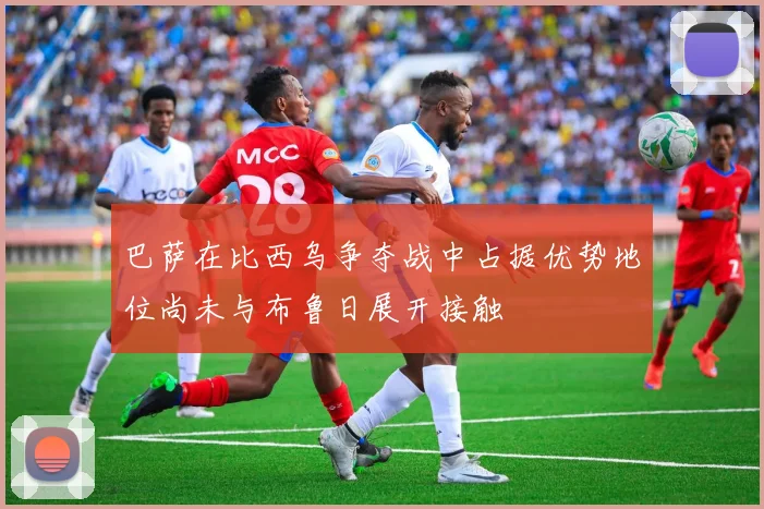 巴萨在比西乌争夺战中占据优势地位尚未与布鲁日展开接触