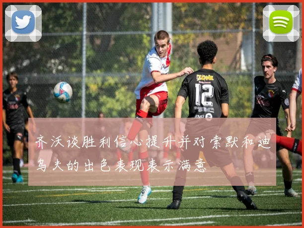 齐沃谈胜利信心提升并对索默和迪乌夫的出色表现表示满意