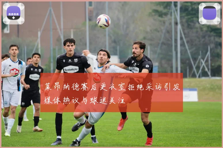 莱昂纳德赛后更衣室拒绝采访引发媒体热议与球迷关注