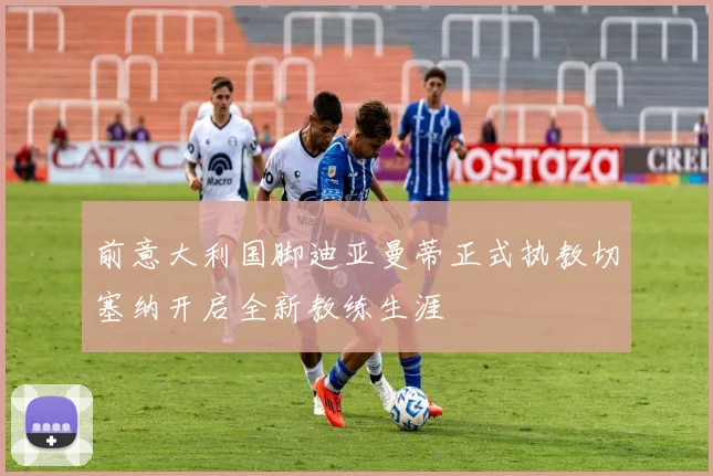 前意大利国脚迪亚曼蒂正式执教切塞纳开启全新教练生涯