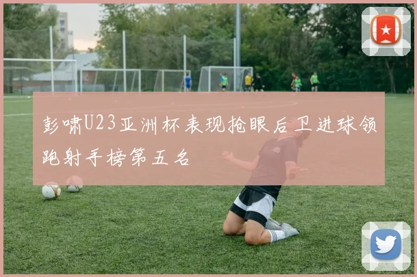 彭啸U23亚洲杯表现抢眼后卫进球领跑射手榜第五名