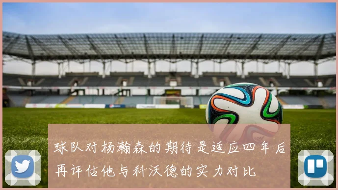 球队对杨瀚森的期待是适应四年后再评估他与科沃德的实力对比