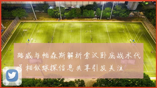 路威与帕森斯解析索汉卧底战术代号相似球探信息共享引发关注