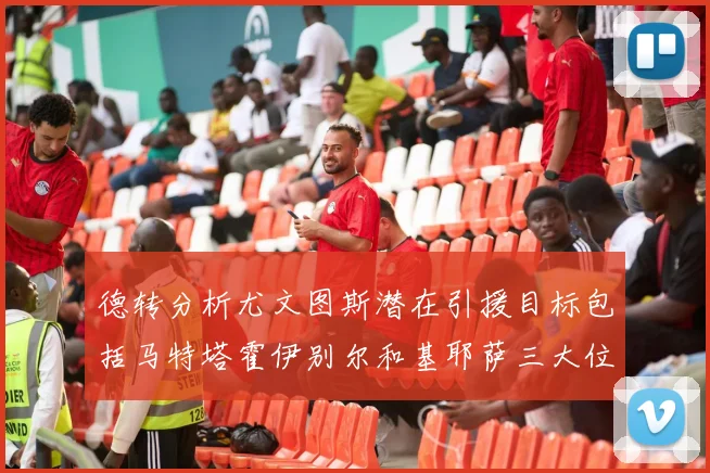 德转分析尤文图斯潜在引援目标包括马特塔霍伊别尔和基耶萨三大位置补强方案