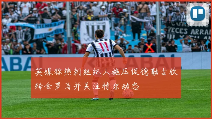 英媒称热刺经纪人施压促德勒古欣转会罗马并关注特尔动态