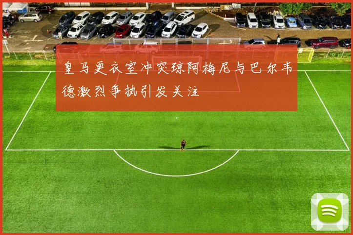 皇马更衣室冲突琼阿梅尼与巴尔韦德激烈争执引发关注