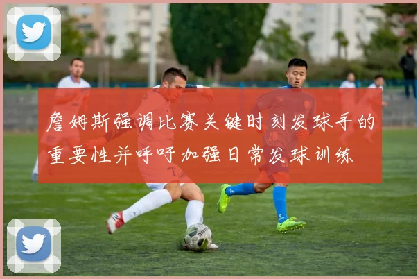 詹姆斯强调比赛关键时刻发球手的重要性并呼吁加强日常发球训练
