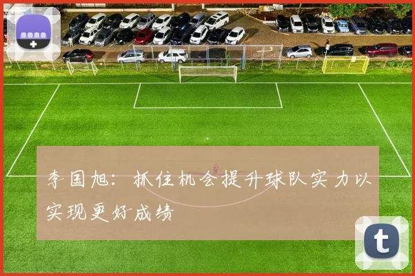 李国旭：抓住机会提升球队实力以实现更好成绩