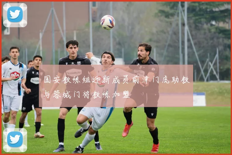 国安教练组迎新成员前津门虎助教与蓉城门将教练加盟