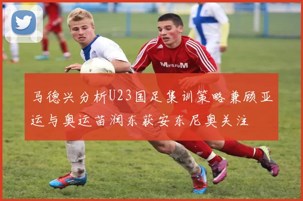 马德兴分析U23国足集训策略兼顾亚运与奥运苗润东获安东尼奥关注