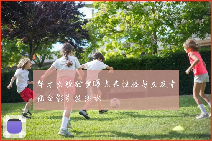 郎才女貌甜蜜曝光弗拉格与女友幸福合影引发热议